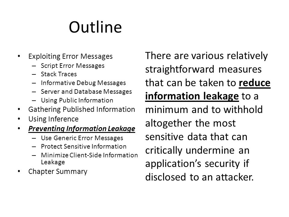 Outline Exploiting Error Messages – Script Error Messages – Stack Traces – Informative Debug Messages – Server and Database Messages – Using Public Information Gathering Published Information Using Inference Preventing Information Leakage – Use Generic Error Messages – Protect Sensitive Information – Minimize Client-Side Information Leakage Chapter Summary There are various relatively straightforward measures that can be taken to reduce information leakage to a minimum and to withhold altogether the most sensitive data that can critically undermine an application’s security if disclosed to an attacker.