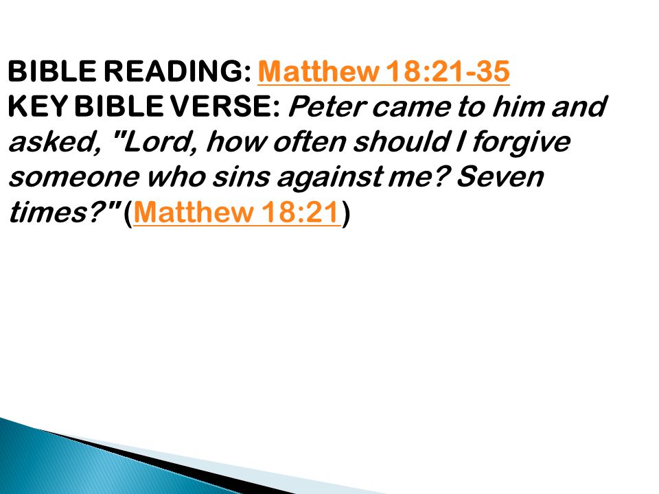 BIBLE READING: Matthew 18:21-35Matthew 18:21-35 KEY BIBLE VERSE: Peter came to him and asked, Lord, how often should I forgive someone who sins against me.