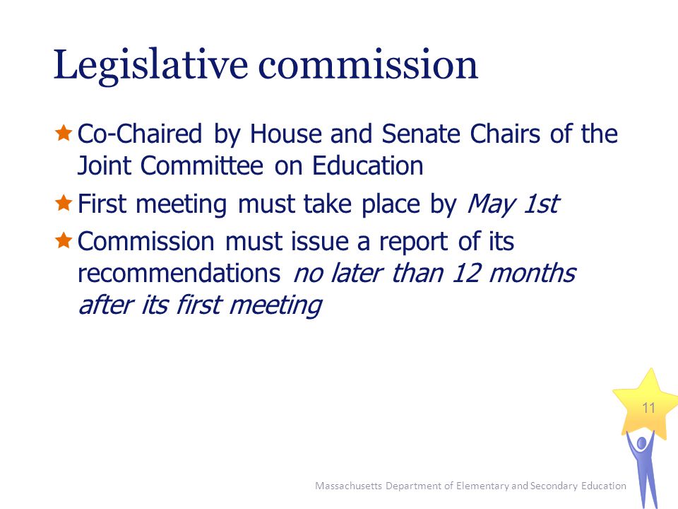 Massachusetts Department of Elementary and Secondary Education 11 Legislative commission  Co-Chaired by House and Senate Chairs of the Joint Committee on Education  First meeting must take place by May 1st  Commission must issue a report of its recommendations no later than 12 months after its first meeting