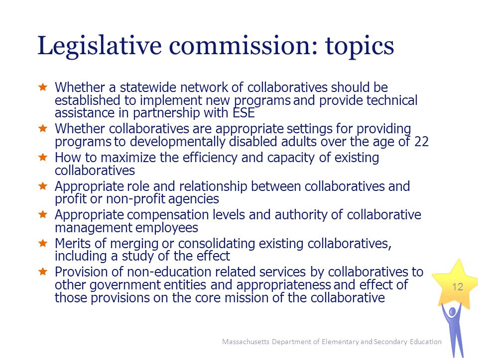 Massachusetts Department of Elementary and Secondary Education 12 Legislative commission: topics  Whether a statewide network of collaboratives should be established to implement new programs and provide technical assistance in partnership with ESE  Whether collaboratives are appropriate settings for providing programs to developmentally disabled adults over the age of 22  How to maximize the efficiency and capacity of existing collaboratives  Appropriate role and relationship between collaboratives and profit or non-profit agencies  Appropriate compensation levels and authority of collaborative management employees  Merits of merging or consolidating existing collaboratives, including a study of the effect  Provision of non-education related services by collaboratives to other government entities and appropriateness and effect of those provisions on the core mission of the collaborative