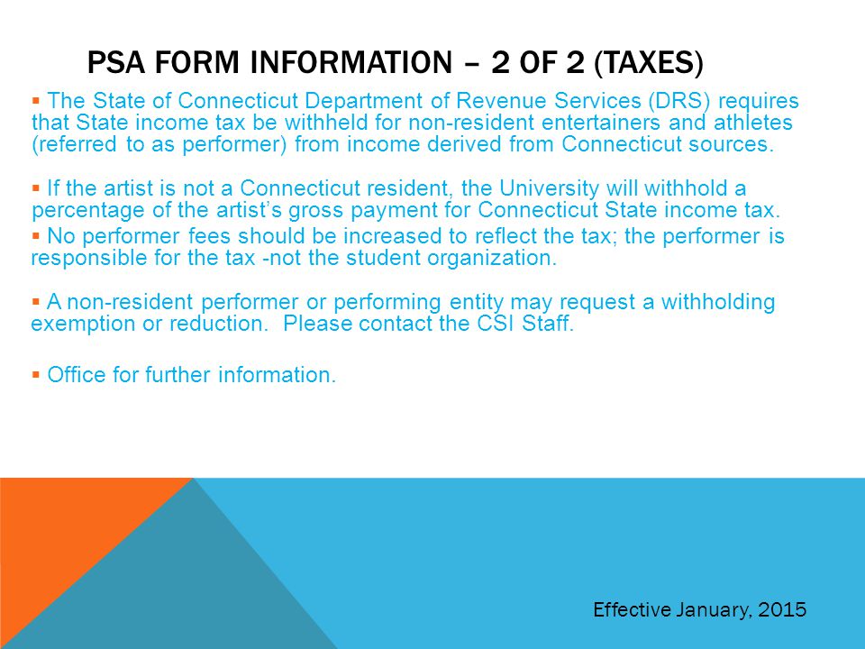 PSA FORM INFORMATION – 2 OF 2 (TAXES)  The State of Connecticut Department of Revenue Services (DRS) requires that State income tax be withheld for non-resident entertainers and athletes (referred to as performer) from income derived from Connecticut sources.