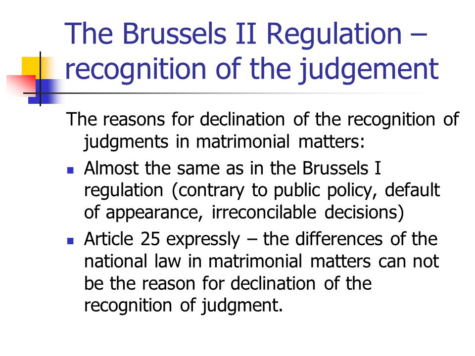 The Brussels II Regulation – recognition of the judgement The reasons for declination of the recognition of judgments in matrimonial matters: Almost the same as in the Brussels I regulation (contrary to public policy, default of appearance, irreconcilable decisions) Article 25 expressly – the differences of the national law in matrimonial matters can not be the reason for declination of the recognition of judgment.