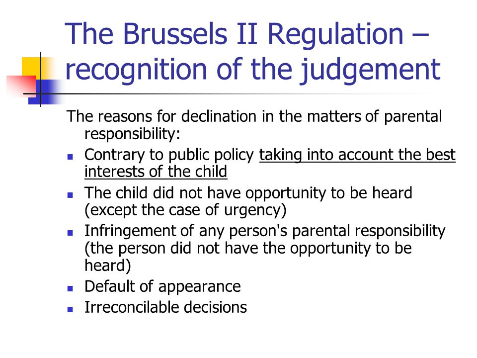 The Brussels II Regulation – recognition of the judgement The reasons for declination in the matters of parental responsibility: Contrary to public policy taking into account the best interests of the child The child did not have opportunity to be heard (except the case of urgency) Infringement of any person s parental responsibility (the person did not have the opportunity to be heard) Default of appearance Irreconcilable decisions