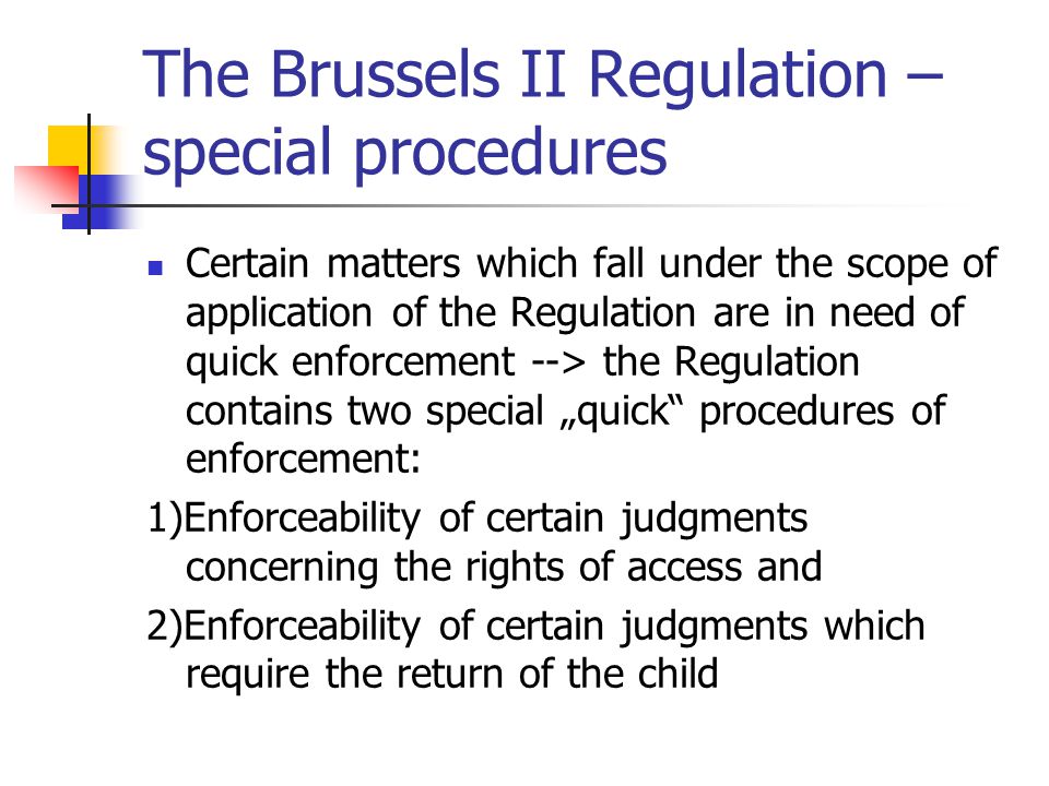 The Brussels II Regulation – special procedures Certain matters which fall under the scope of application of the Regulation are in need of quick enforcement --> the Regulation contains two special „quick procedures of enforcement: 1)Enforceability of certain judgments concerning the rights of access and 2)Enforceability of certain judgments which require the return of the child