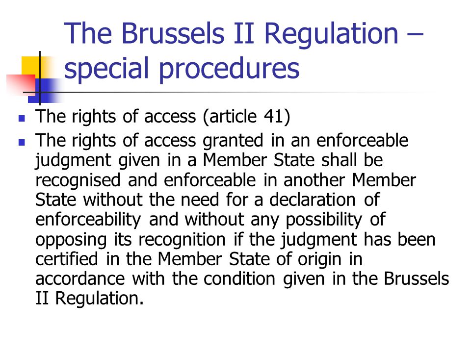 The Brussels II Regulation – special procedures The rights of access (article 41) The rights of access granted in an enforceable judgment given in a Member State shall be recognised and enforceable in another Member State without the need for a declaration of enforceability and without any possibility of opposing its recognition if the judgment has been certified in the Member State of origin in accordance with the condition given in the Brussels II Regulation.