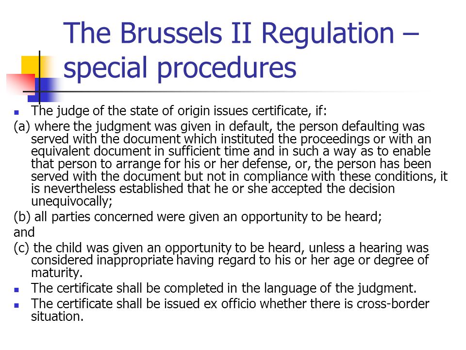 The Brussels II Regulation – special procedures The judge of the state of origin issues certificate, if: (a) where the judgment was given in default, the person defaulting was served with the document which instituted the proceedings or with an equivalent document in sufficient time and in such a way as to enable that person to arrange for his or her defense, or, the person has been served with the document but not in compliance with these conditions, it is nevertheless established that he or she accepted the decision unequivocally; (b) all parties concerned were given an opportunity to be heard; and (c) the child was given an opportunity to be heard, unless a hearing was considered inappropriate having regard to his or her age or degree of maturity.
