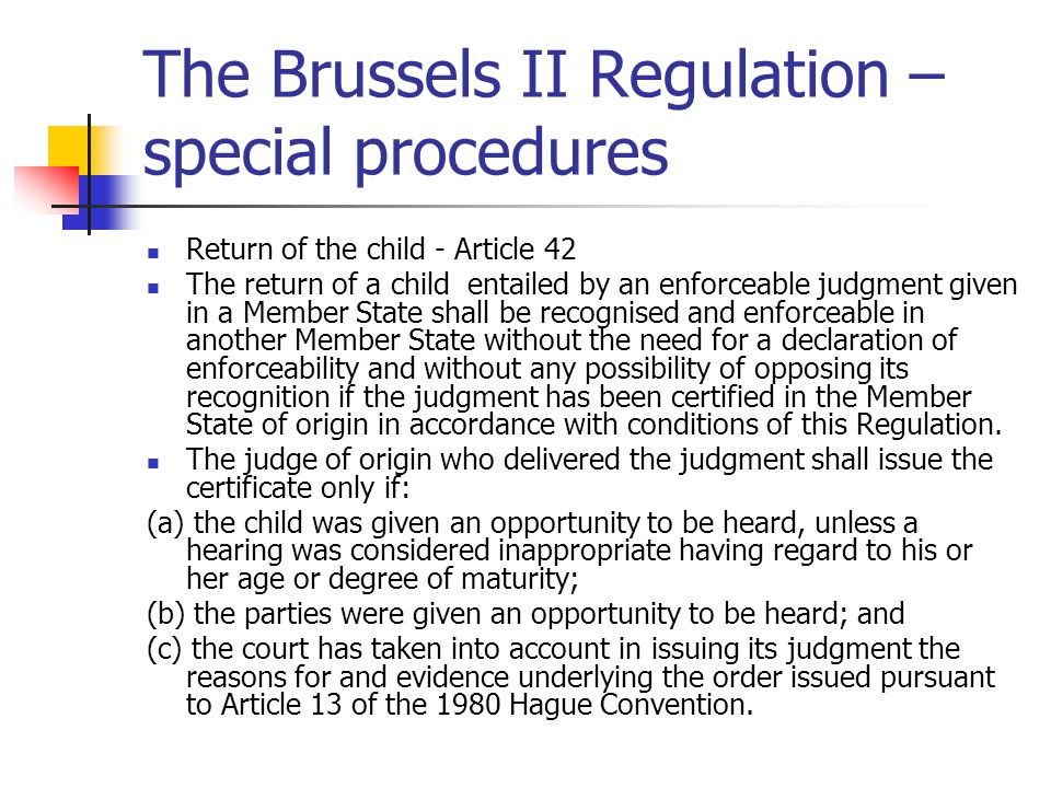 The Brussels II Regulation – special procedures Return of the child - Article 42 The return of a child entailed by an enforceable judgment given in a Member State shall be recognised and enforceable in another Member State without the need for a declaration of enforceability and without any possibility of opposing its recognition if the judgment has been certified in the Member State of origin in accordance with conditions of this Regulation.