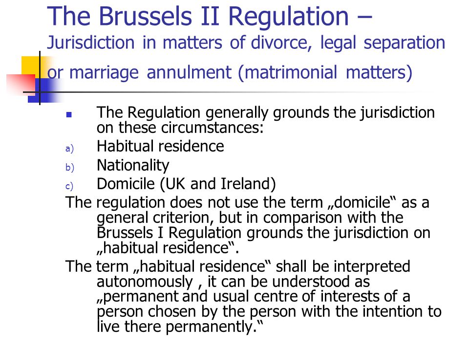 The Brussels II Regulation – Jurisdiction in matters of divorce, legal separation or marriage annulment (matrimonial matters) The Regulation generally grounds the jurisdiction on these circumstances: a) Habitual residence b) Nationality c) Domicile (UK and Ireland) The regulation does not use the term „domicile as a general criterion, but in comparison with the Brussels I Regulation grounds the jurisdiction on „habitual residence .
