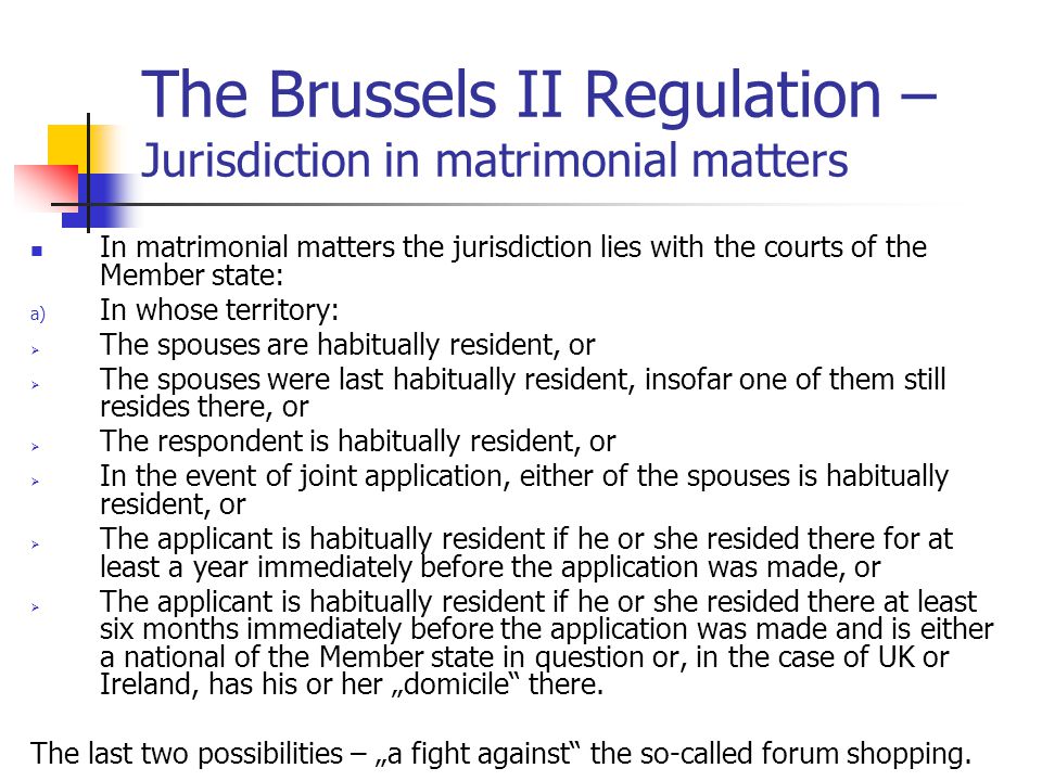 The Brussels II Regulation – Jurisdiction in matrimonial matters In matrimonial matters the jurisdiction lies with the courts of the Member state: a) In whose territory:  The spouses are habitually resident, or  The spouses were last habitually resident, insofar one of them still resides there, or  The respondent is habitually resident, or  In the event of joint application, either of the spouses is habitually resident, or  The applicant is habitually resident if he or she resided there for at least a year immediately before the application was made, or  The applicant is habitually resident if he or she resided there at least six months immediately before the application was made and is either a national of the Member state in question or, in the case of UK or Ireland, has his or her „domicile there.