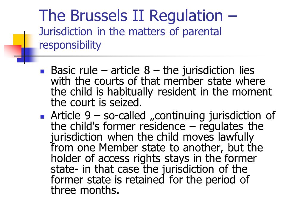 The Brussels II Regulation – Jurisdiction in the matters of parental responsibility Basic rule – article 8 – the jurisdiction lies with the courts of that member state where the child is habitually resident in the moment the court is seized.