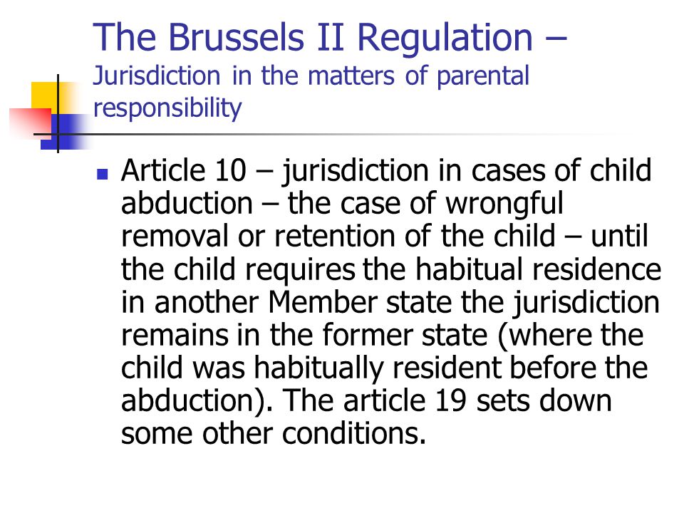 The Brussels II Regulation – Jurisdiction in the matters of parental responsibility Article 10 – jurisdiction in cases of child abduction – the case of wrongful removal or retention of the child – until the child requires the habitual residence in another Member state the jurisdiction remains in the former state (where the child was habitually resident before the abduction).