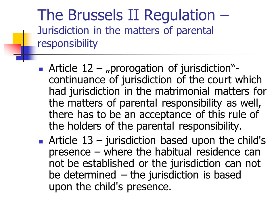 The Brussels II Regulation – Jurisdiction in the matters of parental responsibility Article 12 – „prorogation of jurisdiction - continuance of jurisdiction of the court which had jurisdiction in the matrimonial matters for the matters of parental responsibility as well, there has to be an acceptance of this rule of the holders of the parental responsibility.