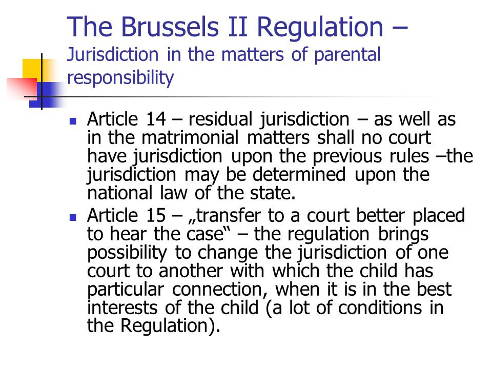 The Brussels II Regulation – Jurisdiction in the matters of parental responsibility Article 14 – residual jurisdiction – as well as in the matrimonial matters shall no court have jurisdiction upon the previous rules –the jurisdiction may be determined upon the national law of the state.