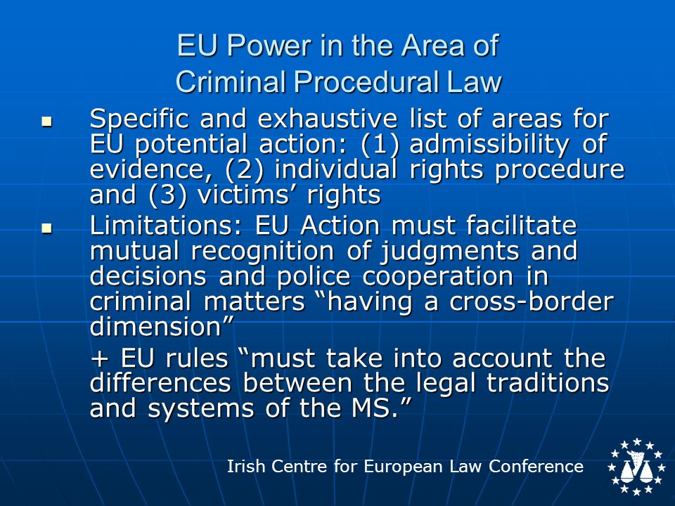 Irish Centre for European Law Conference EU Power in the Area of Criminal Procedural Law Specific and exhaustive list of areas for EU potential action: (1) admissibility of evidence, (2) individual rights procedure and (3) victims’ rights Specific and exhaustive list of areas for EU potential action: (1) admissibility of evidence, (2) individual rights procedure and (3) victims’ rights Limitations: EU Action must facilitate mutual recognition of judgments and decisions and police cooperation in criminal matters having a cross-border dimension Limitations: EU Action must facilitate mutual recognition of judgments and decisions and police cooperation in criminal matters having a cross-border dimension + EU rules must take into account the differences between the legal traditions and systems of the MS.