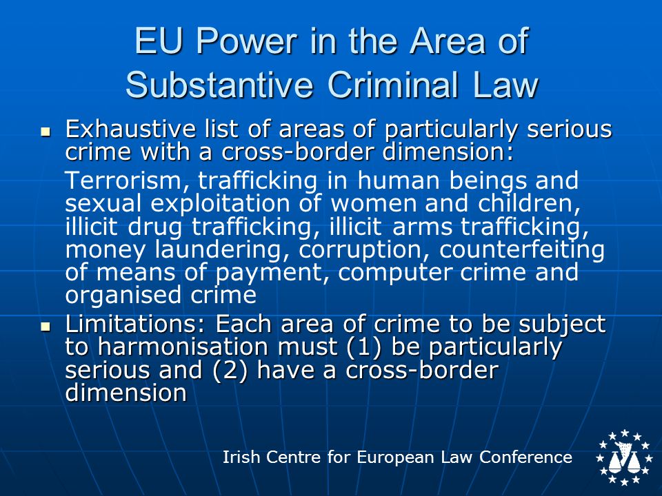 Irish Centre for European Law Conference EU Power in the Area of Substantive Criminal Law Exhaustive list of areas of particularly serious crime with a cross-border dimension: Exhaustive list of areas of particularly serious crime with a cross-border dimension: Terrorism, trafficking in human beings and sexual exploitation of women and children, illicit drug trafficking, illicit arms trafficking, money laundering, corruption, counterfeiting of means of payment, computer crime and organised crime Limitations: Each area of crime to be subject to harmonisation must (1) be particularly serious and (2) have a cross-border dimension Limitations: Each area of crime to be subject to harmonisation must (1) be particularly serious and (2) have a cross-border dimension