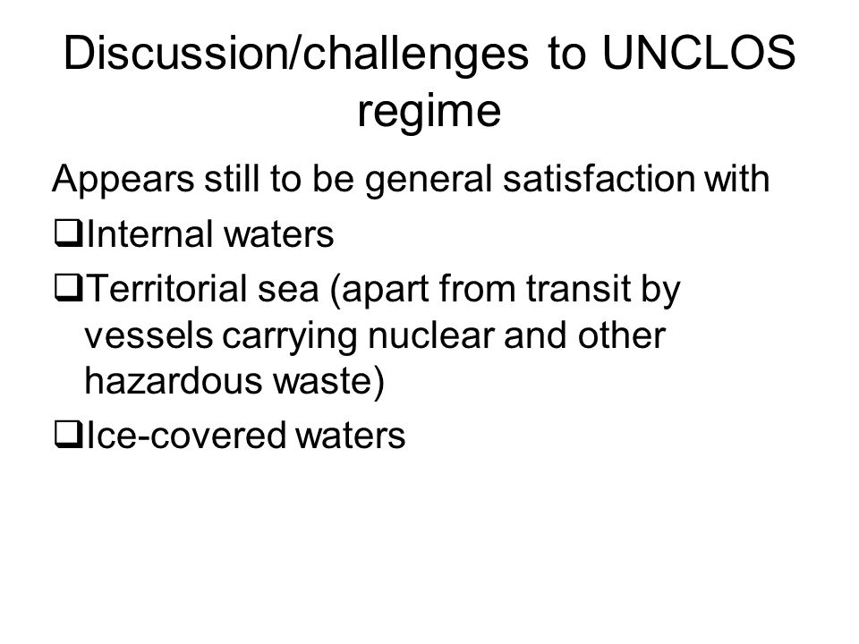 Discussion/challenges to UNCLOS regime Appears still to be general satisfaction with  Internal waters  Territorial sea (apart from transit by vessels carrying nuclear and other hazardous waste)  Ice-covered waters
