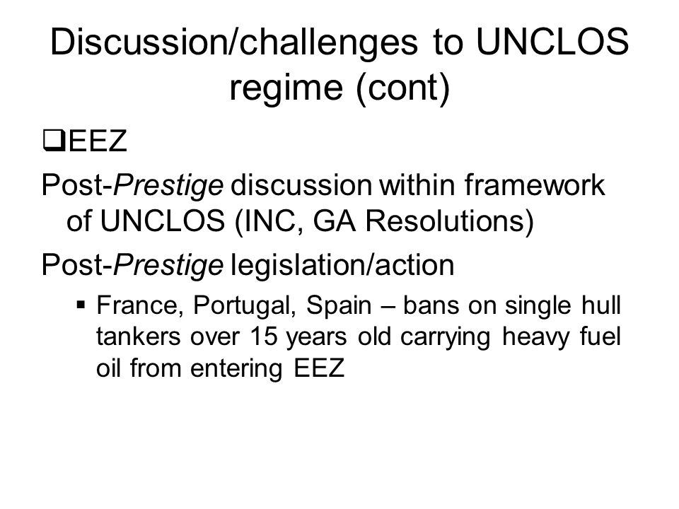 Discussion/challenges to UNCLOS regime (cont)  EEZ Post-Prestige discussion within framework of UNCLOS (INC, GA Resolutions) Post-Prestige legislation/action  France, Portugal, Spain – bans on single hull tankers over 15 years old carrying heavy fuel oil from entering EEZ