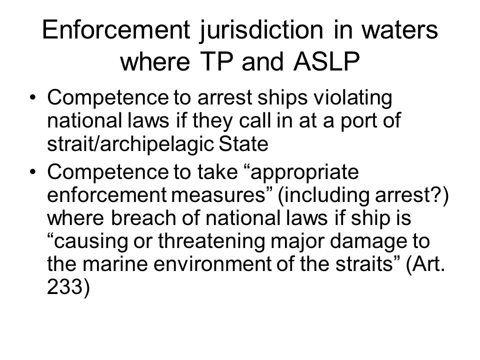 Enforcement jurisdiction in waters where TP and ASLP Competence to arrest ships violating national laws if they call in at a port of strait/archipelagic State Competence to take appropriate enforcement measures (including arrest ) where breach of national laws if ship is causing or threatening major damage to the marine environment of the straits (Art.