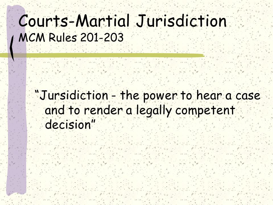 Courts-Martial Jurisdiction MCM Rules Jursidiction - the power to hear a case and to render a legally competent decision