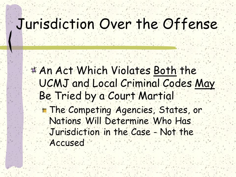 Jurisdiction Over the Offense An Act Which Violates Both the UCMJ and Local Criminal Codes May Be Tried by a Court Martial The Competing Agencies, States, or Nations Will Determine Who Has Jurisdiction in the Case - Not the Accused