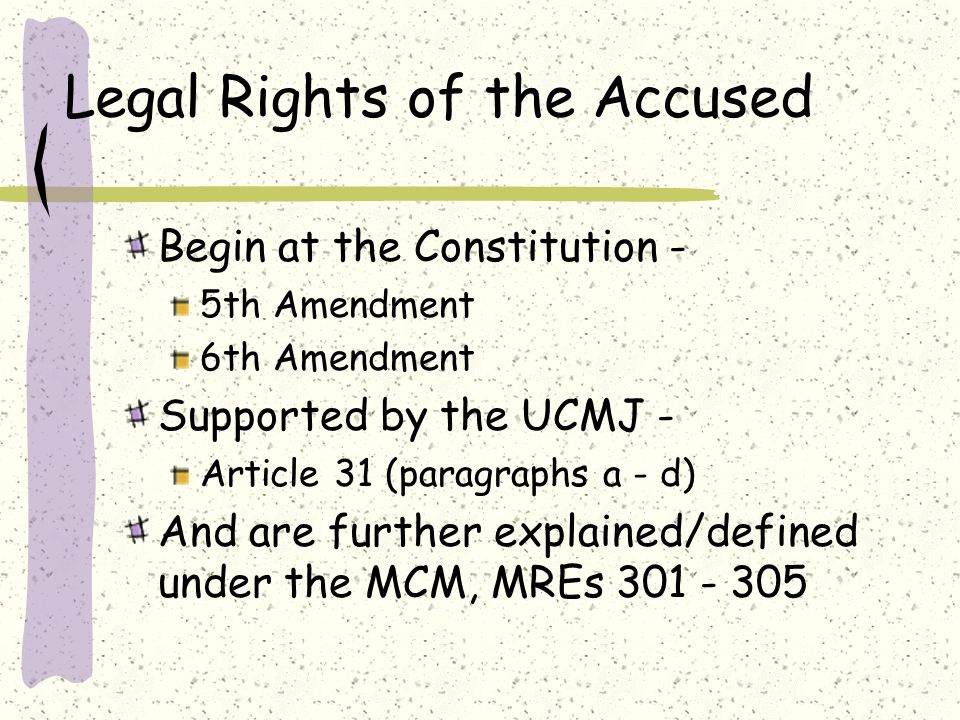 Legal Rights of the Accused Begin at the Constitution - 5th Amendment 6th Amendment Supported by the UCMJ - Article 31 (paragraphs a - d) And are further explained/defined under the MCM, MREs