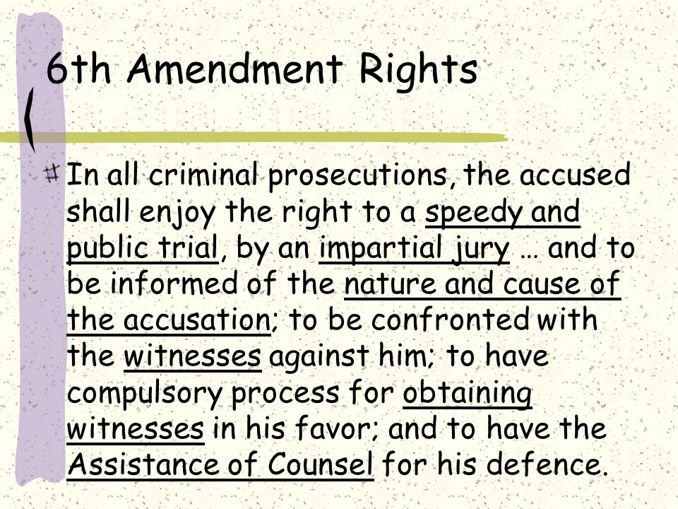 6th Amendment Rights In all criminal prosecutions, the accused shall enjoy the right to a speedy and public trial, by an impartial jury … and to be informed of the nature and cause of the accusation; to be confronted with the witnesses against him; to have compulsory process for obtaining witnesses in his favor; and to have the Assistance of Counsel for his defence.