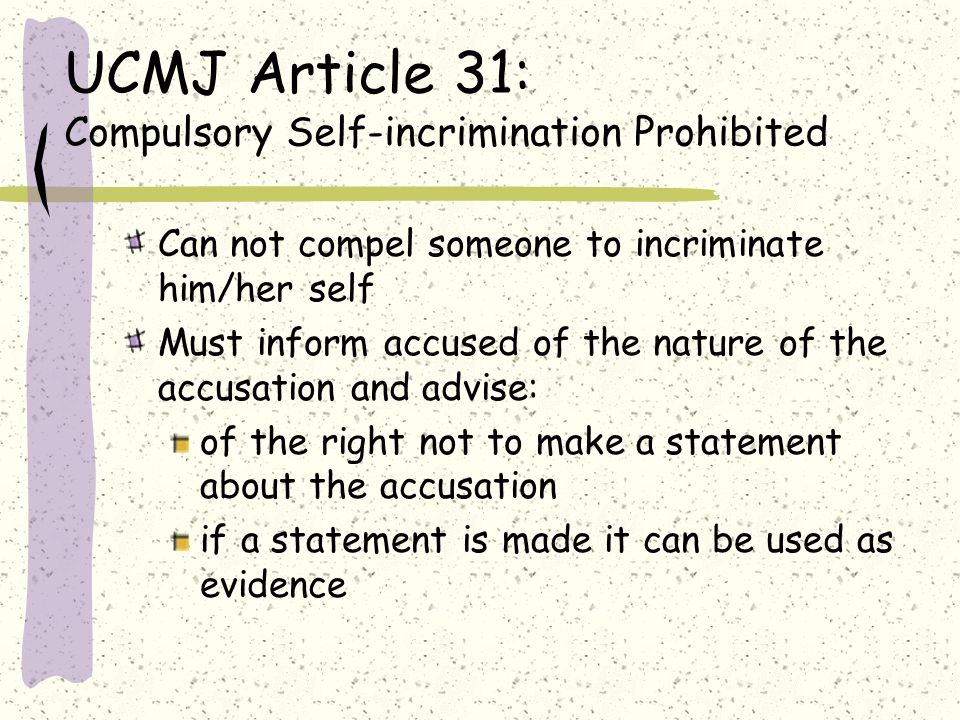 UCMJ Article 31: Compulsory Self-incrimination Prohibited Can not compel someone to incriminate him/her self Must inform accused of the nature of the accusation and advise: of the right not to make a statement about the accusation if a statement is made it can be used as evidence