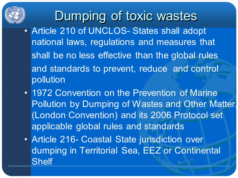 Dumping of toxic wastes Article 210 of UNCLOS- States shall adopt national laws, regulations and measures that shall be no less effective than the global rules and standards to prevent, reduce and control pollution 1972 Convention on the Prevention of Marine Pollution by Dumping of Wastes and Other Matter, (London Convention) and its 2006 Protocol set applicable global rules and standards Article 216- Coastal State jurisdiction over dumping in Territorial Sea, EEZ or Continental Shelf