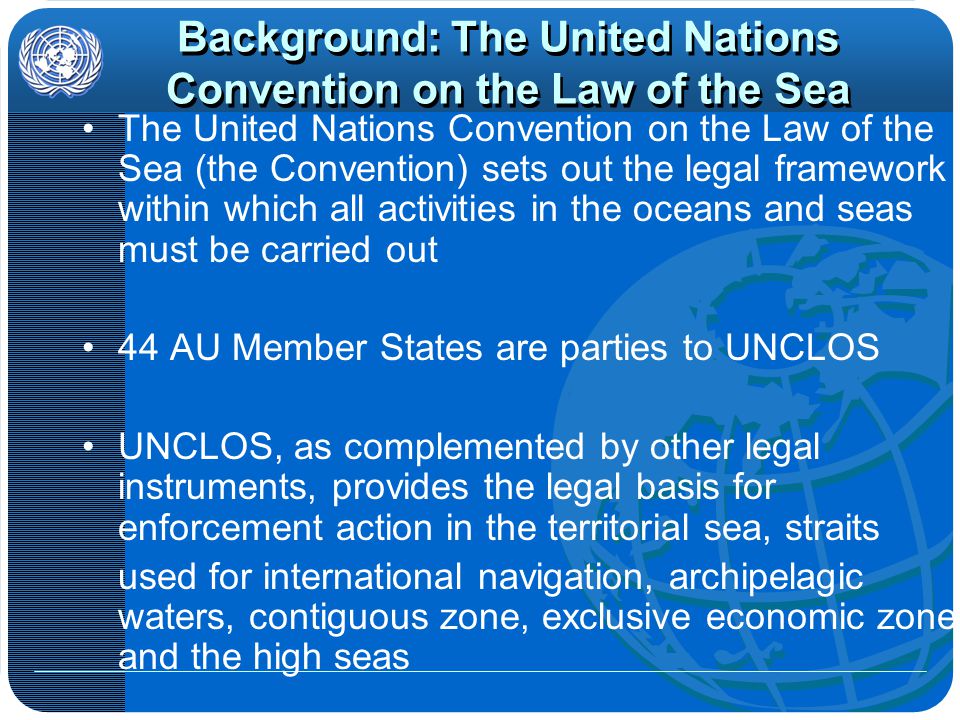 Background: The United Nations Convention on the Law of the Sea The United Nations Convention on the Law of the Sea (the Convention) sets out the legal framework within which all activities in the oceans and seas must be carried out 44 AU Member States are parties to UNCLOS UNCLOS, as complemented by other legal instruments, provides the legal basis for enforcement action in the territorial sea, straits used for international navigation, archipelagic waters, contiguous zone, exclusive economic zone and the high seas