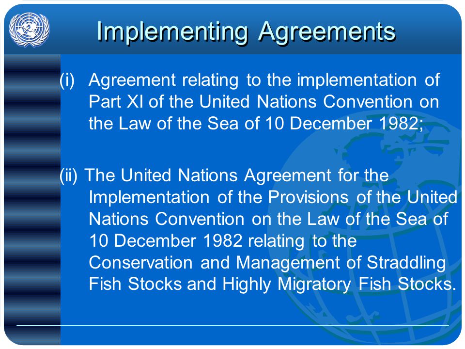 Implementing Agreements (i)Agreement relating to the implementation of Part XI of the United Nations Convention on the Law of the Sea of 10 December 1982; (ii) The United Nations Agreement for the Implementation of the Provisions of the United Nations Convention on the Law of the Sea of 10 December 1982 relating to the Conservation and Management of Straddling Fish Stocks and Highly Migratory Fish Stocks.