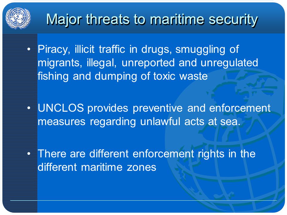 Major threats to maritime security Piracy, illicit traffic in drugs, smuggling of migrants, illegal, unreported and unregulated fishing and dumping of toxic waste UNCLOS provides preventive and enforcement measures regarding unlawful acts at sea.