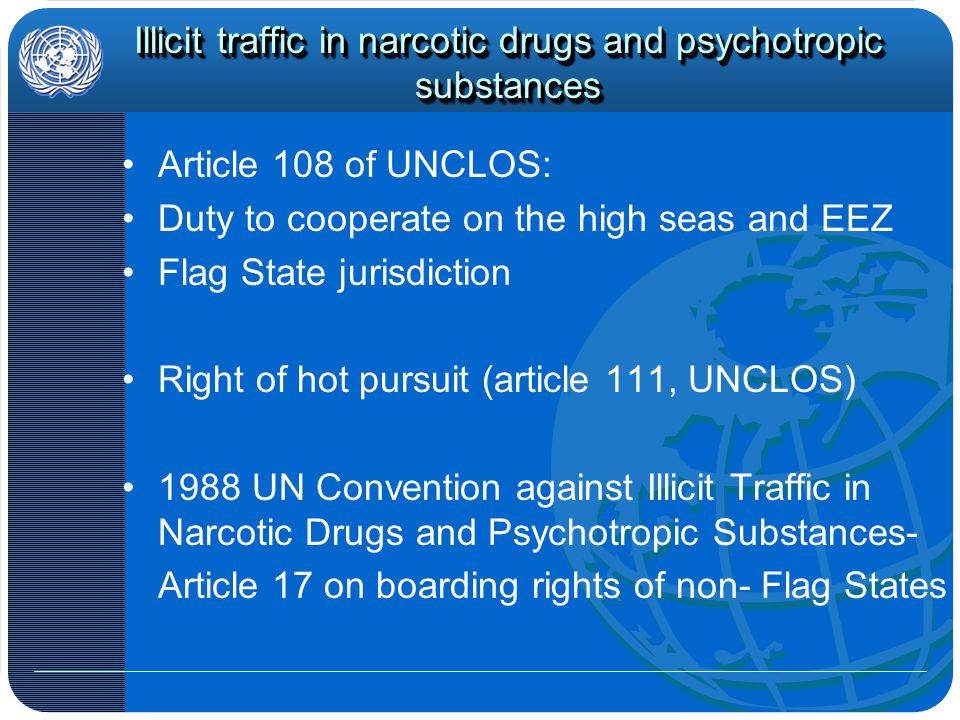 Illicit traffic in narcotic drugs and psychotropic substances Article 108 of UNCLOS: Duty to cooperate on the high seas and EEZ Flag State jurisdiction Right of hot pursuit (article 111, UNCLOS) 1988 UN Convention against Illicit Traffic in Narcotic Drugs and Psychotropic Substances- Article 17 on boarding rights of non- Flag States