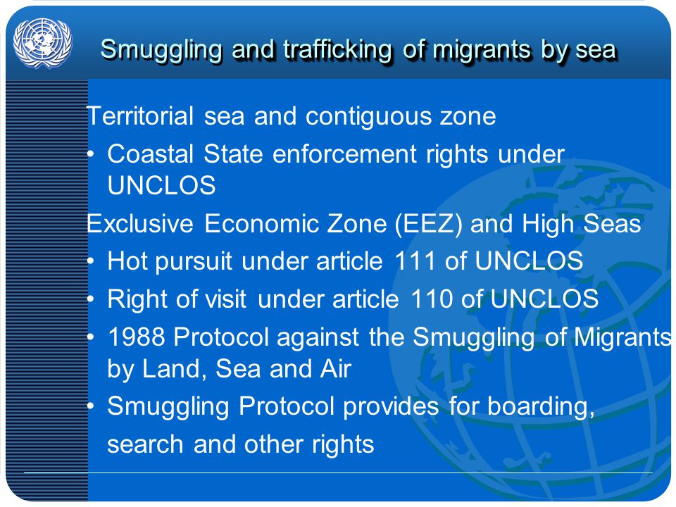 and trafficking of migrants by sea Smuggling and trafficking of migrants by sea Territorial sea and contiguous zone Coastal State enforcement rights under UNCLOS Exclusive Economic Zone (EEZ) and High Seas Hot pursuit under article 111 of UNCLOS Right of visit under article 110 of UNCLOS 1988 Protocol against the Smuggling of Migrants by Land, Sea and Air Smuggling Protocol provides for boarding, search and other rights