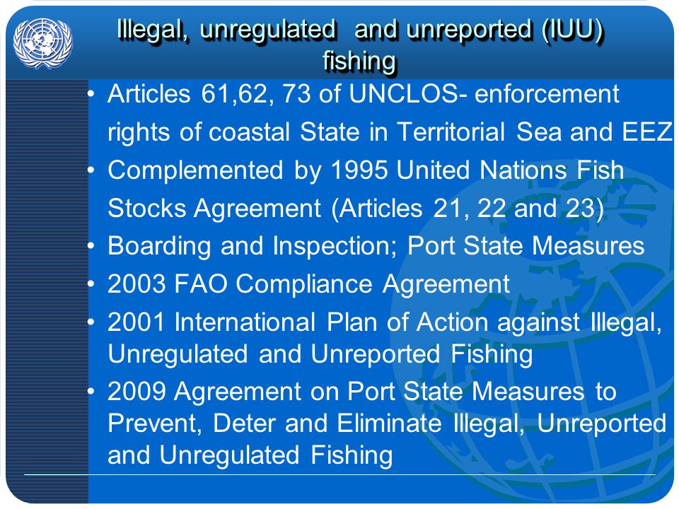 Illegal, unregulated and unreported (IUU) fishing Articles 61,62, 73 of UNCLOS- enforcement rights of coastal State in Territorial Sea and EEZ Complemented by 1995 United Nations Fish Stocks Agreement (Articles 21, 22 and 23) Boarding and Inspection; Port State Measures 2003 FAO Compliance Agreement 2001 International Plan of Action against Illegal, Unregulated and Unreported Fishing 2009 Agreement on Port State Measures to Prevent, Deter and Eliminate Illegal, Unreported and Unregulated Fishing