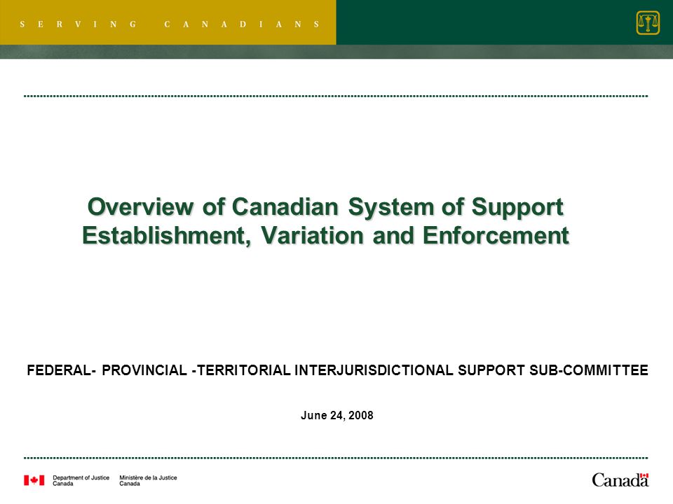 Overview of Canadian System of Support Establishment, Variation and Enforcement FEDERAL- PROVINCIAL -TERRITORIAL INTERJURISDICTIONAL SUPPORT SUB-COMMITTEE June 24, 2008