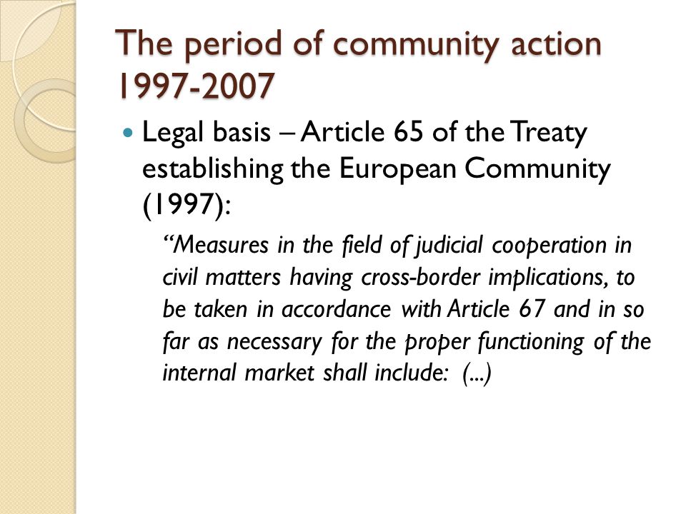 The period of community action Legal basis – Article 65 of the Treaty establishing the European Community (1997): Measures in the field of judicial cooperation in civil matters having cross-border implications, to be taken in accordance with Article 67 and in so far as necessary for the proper functioning of the internal market shall include: (...)