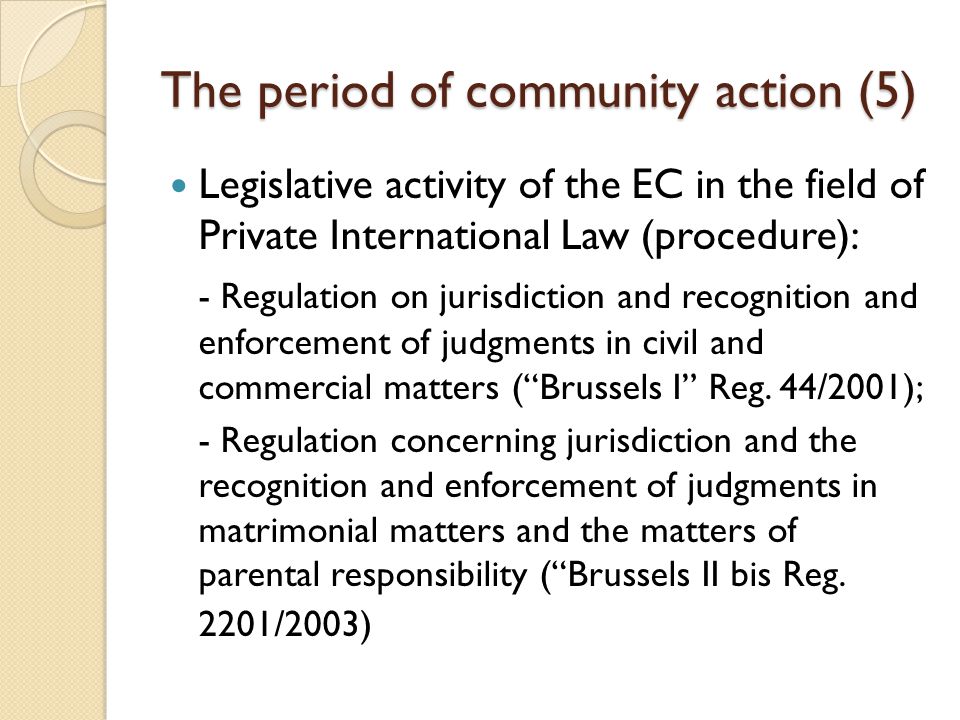 The period of community action (5) Legislative activity of the EC in the field of Private International Law (procedure): - Regulation on jurisdiction and recognition and enforcement of judgments in civil and commercial matters ( Brussels I Reg.