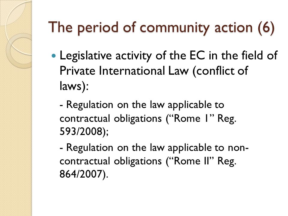 The period of community action (6) Legislative activity of the EC in the field of Private International Law (conflict of laws): - Regulation on the law applicable to contractual obligations ( Rome 1 Reg.