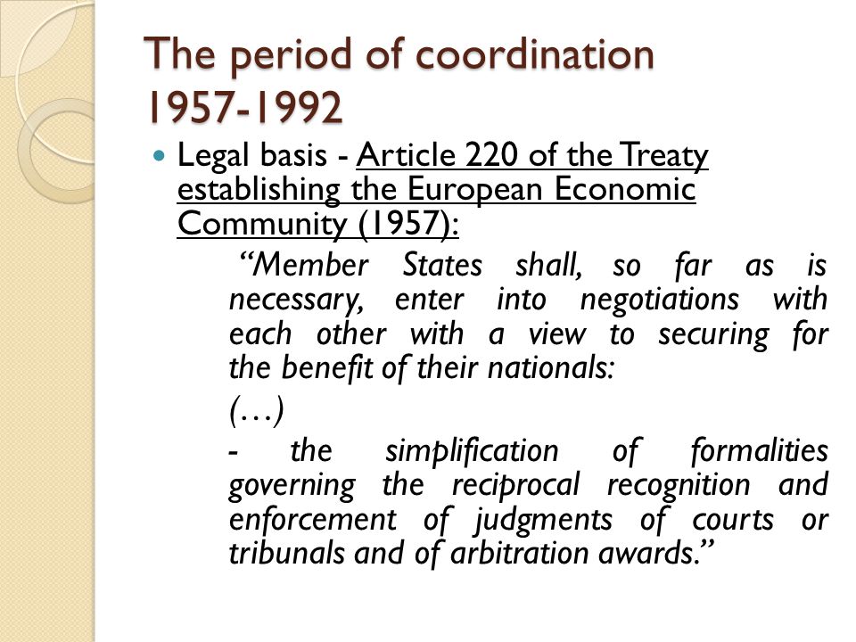 The period of coordination Legal basis - Article 220 of the Treaty establishing the European Economic Community (1957): Member States shall, so far as is necessary, enter into negotiations with each other with a view to securing for the benefit of their nationals: (…) - the simplification of formalities governing the reciprocal recognition and enforcement of judgments of courts or tribunals and of arbitration awards.