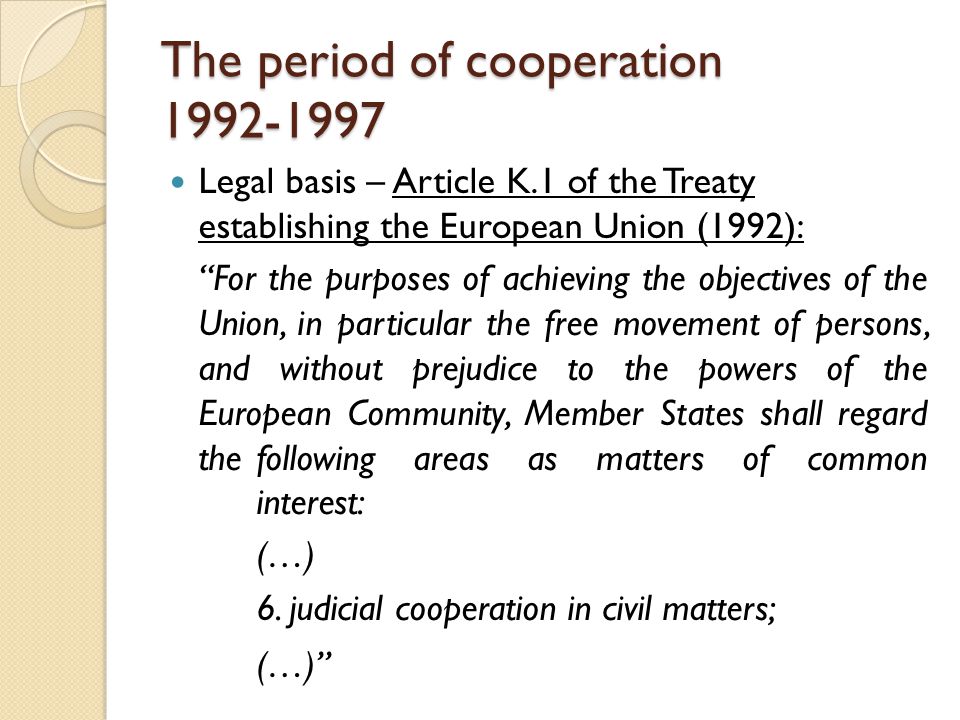 The period of cooperation Legal basis – Article K.1 of the Treaty establishing the European Union (1992): For the purposes of achieving the objectives of the Union, in particular the free movement of persons, and without prejudice to the powers of the European Community, Member States shall regard the following areas as matters of common interest: (…) 6.