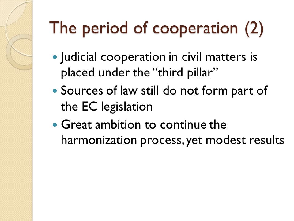 The period of cooperation (2) Judicial cooperation in civil matters is placed under the third pillar Sources of law still do not form part of the EC legislation Great ambition to continue the harmonization process, yet modest results