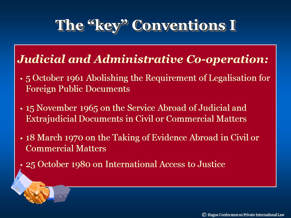 © Hague Conference on Private International Law Judicial and Administrative Co-operation: 5 October 1961 Abolishing the Requirement of Legalisation for Foreign Public Documents 15 November 1965 on the Service Abroad of Judicial and Extrajudicial Documents in Civil or Commercial Matters 18 March 1970 on the Taking of Evidence Abroad in Civil or Commercial Matters 25 October 1980 on International Access to Justice The key Conventions I