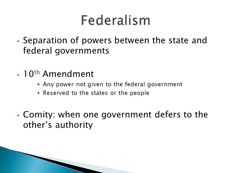  Separation of powers between the state and federal governments  10 th Amendment  Any power not given to the federal government  Reserved to the states or the people  Comity: when one government defers to the other’s authority