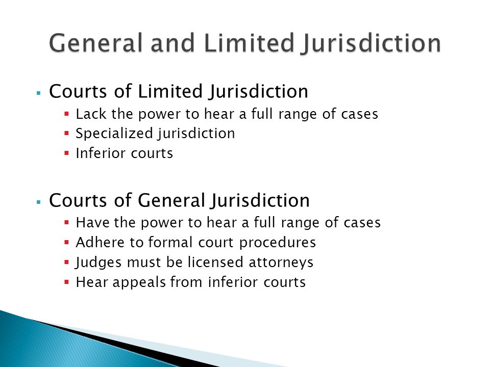 Courts of Limited Jurisdiction  Lack the power to hear a full range of cases  Specialized jurisdiction  Inferior courts  Courts of General Jurisdiction  Have the power to hear a full range of cases  Adhere to formal court procedures  Judges must be licensed attorneys  Hear appeals from inferior courts