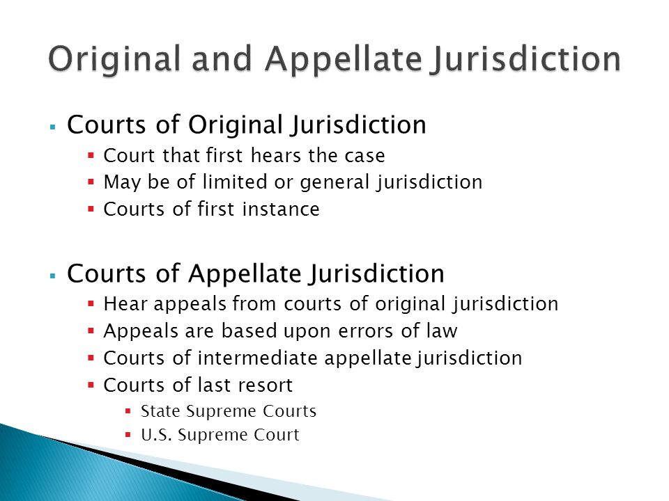  Courts of Original Jurisdiction  Court that first hears the case  May be of limited or general jurisdiction  Courts of first instance  Courts of Appellate Jurisdiction  Hear appeals from courts of original jurisdiction  Appeals are based upon errors of law  Courts of intermediate appellate jurisdiction  Courts of last resort  State Supreme Courts  U.S.