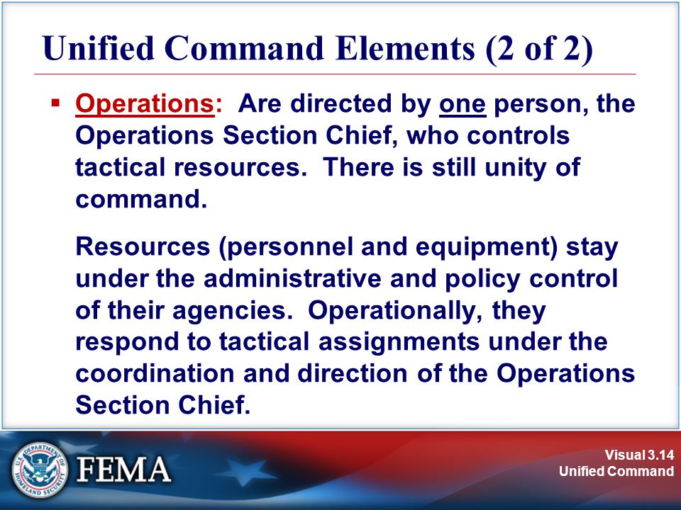Visual 3.14 Unified Command Unified Command Elements (2 of 2)  Operations: Are directed by one person, the Operations Section Chief, who controls tactical resources.