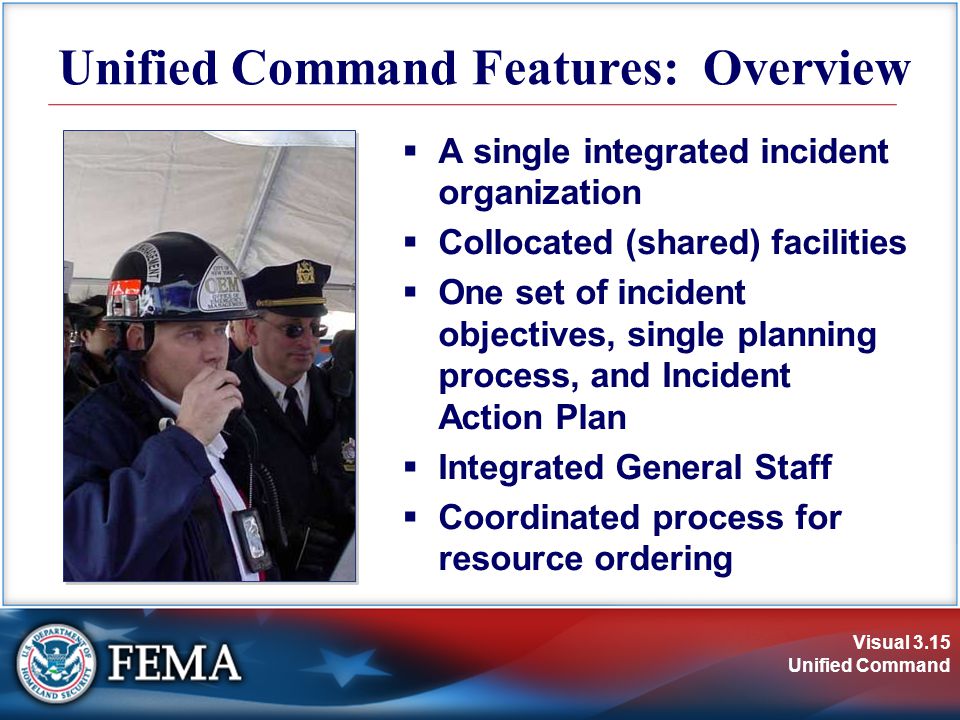 Visual 3.15 Unified Command Unified Command Features: Overview  A single integrated incident organization  Collocated (shared) facilities  One set of incident objectives, single planning process, and Incident Action Plan  Integrated General Staff  Coordinated process for resource ordering
