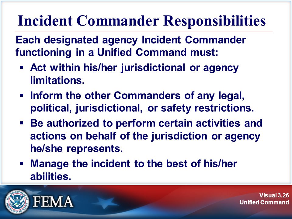 Visual 3.26 Unified Command Incident Commander Responsibilities Each designated agency Incident Commander functioning in a Unified Command must:  Act within his/her jurisdictional or agency limitations.