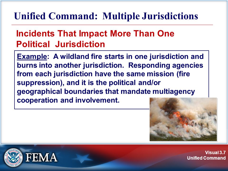 Visual 3.7 Unified Command Unified Command: Multiple Jurisdictions Incidents That Impact More Than One Political Jurisdiction Example: A wildland fire starts in one jurisdiction and burns into another jurisdiction.