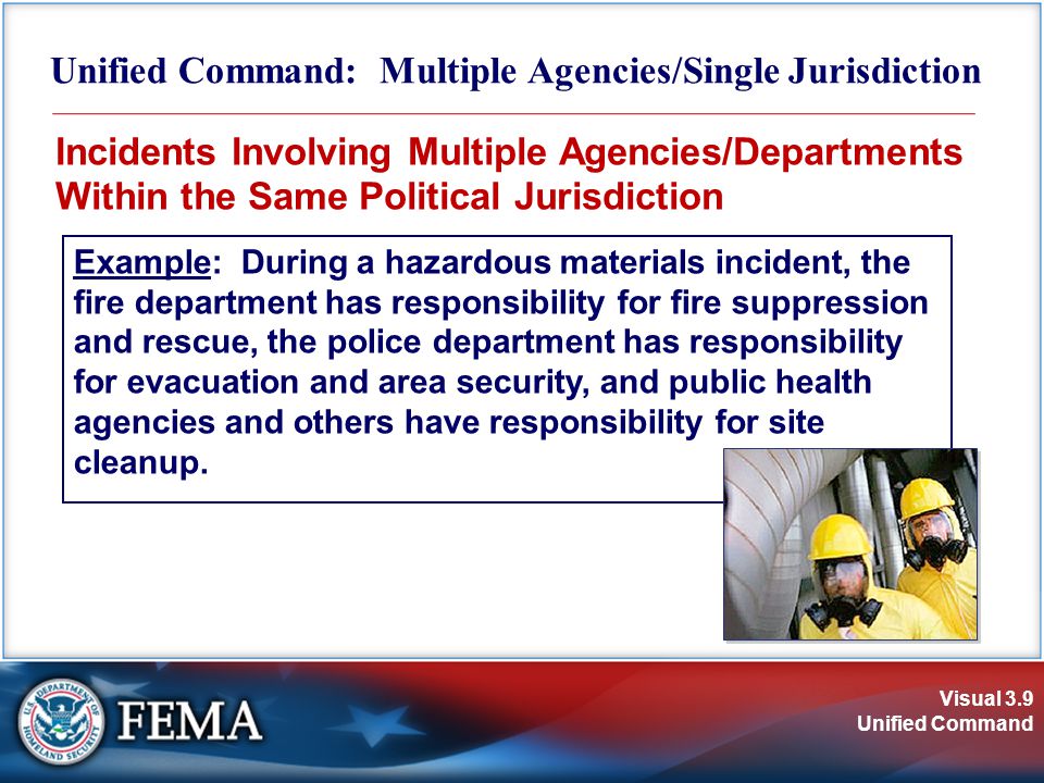 Visual 3.9 Unified Command Unified Command: Multiple Agencies/Single Jurisdiction Incidents Involving Multiple Agencies/Departments Within the Same Political Jurisdiction Example: During a hazardous materials incident, the fire department has responsibility for fire suppression and rescue, the police department has responsibility for evacuation and area security, and public health agencies and others have responsibility for site cleanup.